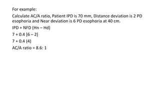 For example:
Calculate AC/A ratio, Patient IPD is 70 mm, Distance deviation is 2 PD
esophoria and Near deviation is 6 PD esophoria at 40 cm.
IPD + NFD (Hn – Hd)
7 + 0.4 [6 – 2]
7 + 0.4 (4)
AC/A ratio = 8.6: 1
 