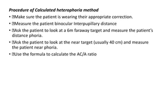 Procedure of Calculated heterophoria method
• Make sure the patient is wearing their appropriate correction.
• Measure the patient binocular Interpupillary distance
• Ask the patient to look at a 6m faraway target and measure the patient’s
distance phoria.
• Ask the patient to look at the near target (usually 40 cm) and measure
the patient near phoria.
• Use the formula to calculate the AC/A ratio
 