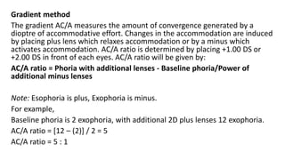 Gradient method
The gradient AC/A measures the amount of convergence generated by a
dioptre of accommodative effort. Changes in the accommodation are induced
by placing plus lens which relaxes accommodation or by a minus which
activates accommodation. AC/A ratio is determined by placing +1.00 DS or
+2.00 DS in front of each eyes. AC/A ratio will be given by:
AC/A ratio = Phoria with additional lenses - Baseline phoria/Power of
additional minus lenses
Note: Esophoria is plus, Exophoria is minus.
For example,
Baseline phoria is 2 exophoria, with additional 2D plus lenses 12 exophoria.
AC/A ratio = [12 – (2)] / 2 = 5
AC/A ratio = 5 : 1
 
