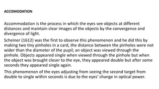 ACCOMODATION
Accommodation is the process in which the eyes see objects at different
distances and maintain clear images of the objects by the convergence and
divergence of light.
Scheiner (1612) was the first to observe this phenomenon and he did this by
making two tiny pinholes in a card, the distance between the pinholes were not
wider than the diameter of the pupil; an object was viewed through the
pinhole. Objects appeared single when viewed through the pinhole but when
the object was brought closer to the eye, they appeared double but after some
seconds they appeared single again.
This phenomenon of the eyes adjusting from seeing the second target from
double to single within seconds is due to the eyes’ change in optical power.
 