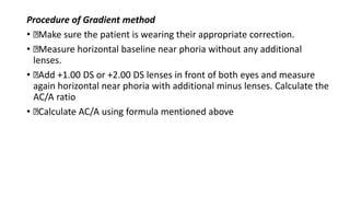 Procedure of Gradient method
• Make sure the patient is wearing their appropriate correction.
• Measure horizontal baseline near phoria without any additional
lenses.
• Add +1.00 DS or +2.00 DS lenses in front of both eyes and measure
again horizontal near phoria with additional minus lenses. Calculate the
AC/A ratio
• Calculate AC/A using formula mentioned above
 