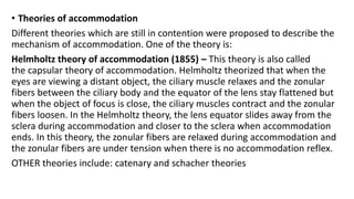 • Theories of accommodation
Different theories which are still in contention were proposed to describe the
mechanism of accommodation. One of the theory is:
Helmholtz theory of accommodation (1855) – This theory is also called
the capsular theory of accommodation. Helmholtz theorized that when the
eyes are viewing a distant object, the ciliary muscle relaxes and the zonular
fibers between the ciliary body and the equator of the lens stay flattened but
when the object of focus is close, the ciliary muscles contract and the zonular
fibers loosen. In the Helmholtz theory, the lens equator slides away from the
sclera during accommodation and closer to the sclera when accommodation
ends. In this theory, the zonular fibers are relaxed during accommodation and
the zonular fibers are under tension when there is no accommodation reflex.
OTHER theories include: catenary and schacher theories
 