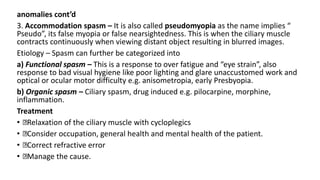 anomalies cont’d
3. Accommodation spasm – It is also called pseudomyopia as the name implies “
Pseudo”, its false myopia or false nearsightedness. This is when the ciliary muscle
contracts continuously when viewing distant object resulting in blurred images.
Etiology – Spasm can further be categorized into
a) Functional spasm – This is a response to over fatigue and “eye strain”, also
response to bad visual hygiene like poor lighting and glare unaccustomed work and
optical or ocular motor difficulty e.g. anisometropia, early Presbyopia.
b) Organic spasm – Ciliary spasm, drug induced e.g. pilocarpine, morphine,
inflammation.
Treatment
• Relaxation of the ciliary muscle with cycloplegics
• Consider occupation, general health and mental health of the patient.
• Correct refractive error
• Manage the cause.
 