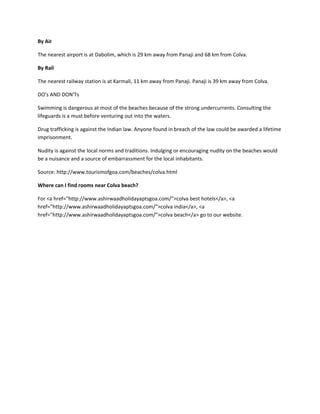 By Air

The nearest airport is at Dabolim, which is 29 km away from Panaji and 68 km from Colva.

By Rail

The nearest railway station is at Karmali, 11 km away from Panaji. Panaji is 39 km away from Colva.

DO's AND DON'Ts

Swimming is dangerous at most of the beaches because of the strong undercurrents. Consulting the
lifeguards is a must before venturing out into the waters.

Drug trafficking is against the Indian law. Anyone found in breach of the law could be awarded a lifetime
imprisonment.

Nudity is against the local norms and traditions. Indulging or encouraging nudity on the beaches would
be a nuisance and a source of embarrassment for the local inhabitants.

Source: http://www.tourismofgoa.com/beaches/colva.html

Where can I find rooms near Colva beach?

For <a href="http://www.ashirwaadholidayaptsgoa.com/">colva best hotels</a>, <a
href="http://www.ashirwaadholidayaptsgoa.com/">colva india</a>, <a
href="http://www.ashirwaadholidayaptsgoa.com/">colva beach</a> go to our website.
 