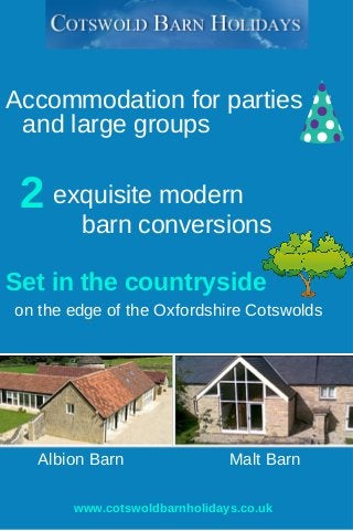 Accommodation for parties 
and large groups 
2 exquisite modern 
barn conversions 
Set in the countryside 
on the edge of the Oxfordshire Cotswolds 
Albion Barn Malt Barn 
www.cotswoldbarnholidays.co.uk 
