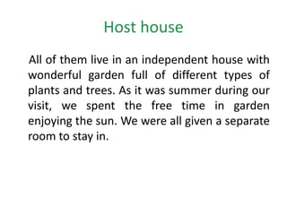 Host house
All of them live in an independent house with
wonderful garden full of different types of
plants and trees. As it was summer during our
visit, we spent the free time in garden
enjoying the sun. We were all given a separate
room to stay in.
 