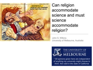 John S. Wilkins
University of Melbourne, Australia
Can religion
accommodate
science and must
science
accommodate
religion?
* All opinions given here are independent
of anything my university might choose to
think. Not valid in the state of California
 