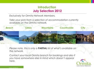 Introduction
                          July Selection 2012
  Exclusively for Ormita Network Members.
  Take your pick from a selection of accommodation currently
  available on the Ormita network.

Beach             Lakes         Mountains        Countryside        City




  Please note, this is only a PARTIAL list of what’s available on
  the network.
  Contact your local Ormita branch for bookings and also if
  you have somewhere else in mind which doesn’t appear
  here.

  www.ormita.it
 