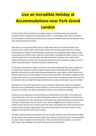 Live an Incredible Holiday at
Accommodations near Park Grand
London
For the tourists and the travellers too, boutique hotel is a very famous attraction where the
travellers can have a good time soaking up the London sun and having a calm stroll in the greens.
Accommodations near Park Grand London let you enjoy an incredible experience during your stay as
they are located at prime location.
Hyde Park is a much searched after place in London where there are numerous hotels for the
tourists to stay. London hotel is the broadest and the most attractive green locations in London.
According to area if Hyde Park and Kensington Garden are put simultaneously then they can easily
surpass the area of a little country. They are a real respite to the people of London as they can relax
and have a quiet time in the lush greens of budget hotel after a hard day's work and free their
inhabits off tension for another day. The environment benefits of these gardens is gigantic too as it
assists to keep the weather moderate and keep Londoners snug.
It is the place to be when you desire to free your brain off everything and have a day or night close
to environment. Numerous romantic videos have been shot at Grand Royale which display the
popularity of this place not just amidst the general people but movie makers as well. London is the
location to be if you are a music follower if you are the kind of person who relishes melodies and live
concerts. Most of the very successful bands and instrumentalists have played in Hyde Park and if you
are fortuitous then you might find a big live performance occurrence here when you are in London.
Otherwise too, many small musicians that are yet to become famous play in park; they might be
little and not very well known but there melodies is no lesser than any other famous musicians. So if
you are in luxury hotel, you should attend these concerts if you actually love melodies.
Now that you are absolutely in love with hotels, you would furthermore prefer to live beside and
round the location so that you can avail the greatest benefits of accommodations near Park Grand
London. The good news is the attractiveness of the people has made the areas round London evolve
a number of hotels where you can stay for a very calm and delightful stay in London. There are
hotels for each and every one of those tourists who yearn to be beside park. There are also plenty of
locations to dine and have a good drink at the end of the day which makes these areas the most
sought after and the best areas to be in London.
The hotels range from bed and breakfast to the luxury hotels and there are furthermore the hostels
and the family hotels and the enterprise hotels in this locality. All you have to do is understand what
you desire and you will get it here at Hyde Park. There are hotels for every budget so you do not
have to worry about shelling out a lot of cash when you stay at Hyde Park.
 