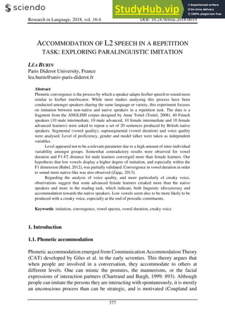 Research in Language, 2018, vol. 16:4 DOI: 10.2478/rela-2018-0019
377
ACCOMMODATION OF L2 SPEECH IN A REPETITION
TASK: EXPLORING PARALINGUISTIC IMITATION
LÉA BURIN
Paris Diderot University, France
lea.burin@univ-paris-diderot.fr
Abstract
Phonetic convergence is the process by which a speaker adapts his/her speech to sound more
similar to his/her interlocutor. While most studies analysing this process have been
conducted amongst speakers sharing the same language or variety, this experiment focuses
on imitation between non-native and native speakers in a repetition task. The data is a
fragment from the ANGLISH corpus designed by Anne Tortel (Tortel, 2008). 40 French
speakers (10 male intermediate, 10 male advanced, 10 female intermediate and 10 female
advanced learners) were asked to repeat a set of 20 sentences produced by British native
speakers. Segmental (vowel quality), suprasegmental (vowel duration) and voice quality
were analysed. Level of proficiency, gender and model talker were taken as independent
variables.
Level appeared not to be a relevant parameter due to a high amount of inter-individual
variability amongst groups. Somewhat contradictory results were observed for vowel
duration and F1-F2 distance for male learners converged more than female learners. Our
hypothesis that low vowels display a higher degree of imitation, and especially within the
F1 dimension (Babel, 2012), was partially validated. Convergence in vowel duration in order
to sound more native-like was also observed (Zając, 2013).
Regarding the analysis of voice quality, and more particularly of creaky voice,
observations suggest that some advanced female learners creaked more than the native
speakers and more in the reading task, which indicate, both linguistic idiosyncrasy and
accommodation towards the native speakers. Low vowels seem also to be more likely to be
produced with a creaky voice, especially at the end of prosodic constituents.
Keywords: imitation, convergence, vowel spectra, vowel duration, creaky voice
1. Introduction
1.1. Phonetic accommodation
Phonetic accommodation emerged from Communication Accommodation Theory
(CAT) developed by Giles et al. in the early seventies. This theory argues that
when people are involved in a conversation, they accommodate to others at
different levels. One can mimic the postures, the mannerisms, or the facial
expressions of interaction partners (Chartrand and Bargh, 1999: 893). Although
people can imitate the persons they are interacting with spontaneously, it is mostly
an unconscious process than can be strategic, and is motivated (Coupland and
 