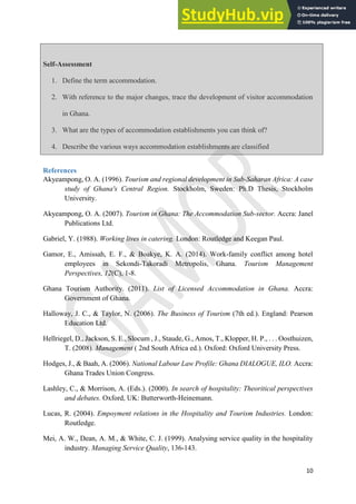 10
Self-Assessment
1. Define the term accommodation.
2. With reference to the major changes, trace the development of visitor accommodation
in Ghana.
3. What are the types of accommodation establishments you can think of?
4. Describe the various ways accommodation establishments are classified
References
Akyeampong, O. A. (1996). Tourism and regional development in Sub-Saharan Africa: A case
study of Ghana's Central Region. Stockholm, Sweden: Ph.D Thesis, Stockholm
University.
Akyeampong, O. A. (2007). Tourism in Ghana: The Accommodation Sub-sector. Accra: Janel
Publications Ltd.
Gabriel, Y. (1988). Working lives in catering. London: Routledge and Keegan Paul.
Gamor, E., Amissah, E. F., & Boakye, K. A. (2014). Work-family conflict among hotel
employees in Sekondi-Takoradi Metropolis, Ghana. Tourism Management
Perspectives, 12(C), 1-8.
Ghana Tourism Authority. (2011). List of Licensed Accommodation in Ghana. Accra:
Government of Ghana.
Halloway, J. C., & Taylor, N. (2006). The Business of Tourism (7th ed.). England: Pearson
Education Ltd.
Hellriegel, D., Jackson, S. E., Slocum , J., Staude, G., Amos, T., Klopper, H. P., . . . Oosthuizen,
T. (2008). Management ( 2nd South Africa ed.). Oxford: Oxford University Press.
Hodges, J., & Baah, A. (2006). National Labour Law Profile: Ghana DIALOGUE, ILO. Accra:
Ghana Trades Union Congress.
Lashley, C., & Morrison, A. (Eds.). (2000). In search of hospitality: Theoritical perspectives
and debates. Oxford, UK: Butterworth-Heinemann.
Lucas, R. (2004). Empoyment relations in the Hospitality and Tourism Industries. London:
Routledge.
Mei, A. W., Dean, A. M., & White, C. J. (1999). Analysing service quality in the hospitality
industry. Managing Service Quality, 136-143.
 