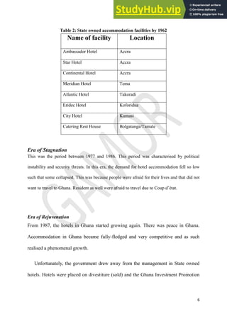 6
Table 2: State owned accommodation facilities by 1962
Name of facility Location
Ambassador Hotel Accra
Star Hotel Accra
Continental Hotel Accra
Meridian Hotel Tema
Atlantic Hotel Takoradi
Eridec Hotel Koforidua
City Hotel Kumasi
Catering Rest House Bolgatanga/Tamale
Era of Stagnation
This was the period between 1977 and 1986. This period was characterised by political
instability and security threats. In this era, the demand for hotel accommodation fell so low
such that some collapsed. This was because people were afraid for their lives and that did not
want to travel to Ghana. Resident as well were afraid to travel due to Coup d’état.
Era of Rejuvenation
From 1987, the hotels in Ghana started growing again. There was peace in Ghana.
Accommodation in Ghana became fully-fledged and very competitive and as such
realised a phenomenal growth.
Unfortunately, the government drew away from the management in State owned
hotels. Hotels were placed on divestiture (sold) and the Ghana Investment Promotion
 