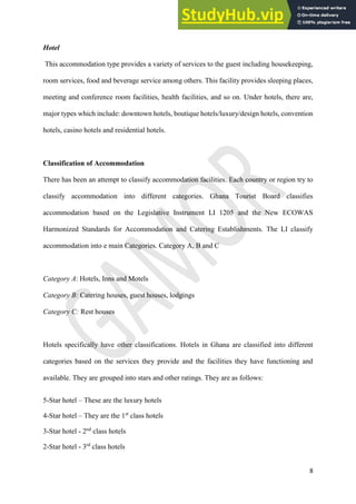 8
Hotel
This accommodation type provides a variety of services to the guest including housekeeping,
room services, food and beverage service among others. This facility provides sleeping places,
meeting and conference room facilities, health facilities, and so on. Under hotels, there are,
major types which include: downtown hotels, boutique hotels/luxury/design hotels, convention
hotels, casino hotels and residential hotels.
Classification of Accommodation
There has been an attempt to classify accommodation facilities. Each country or region try to
classify accommodation into different categories. Ghana Tourist Board classifies
accommodation based on the Legislative Instrument LI 1205 and the New ECOWAS
Harmonized Standards for Accommodation and Catering Establishments. The LI classify
accommodation into e main Categories. Category A, B and C
Category A: Hotels, Inns and Motels
Category B: Catering houses, guest houses, lodgings
Category C: Rest houses
Hotels specifically have other classifications. Hotels in Ghana are classified into different
categories based on the services they provide and the facilities they have functioning and
available. They are grouped into stars and other ratings. They are as follows:
5-Star hotel – These are the luxury hotels
4-Star hotel – They are the 1st
class hotels
3-Star hotel - 2nd
class hotels
2-Star hotel - 3rd
class hotels
 
