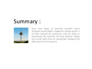Summary :
Every year, heaps of transiting travellers board
Singapore bound flights. Singapore’s Changi Airport is
an ideal stopover for westerners who are flying to
destinations like Australia and New Zealand. Changi
has on-site hotels that are wonderfully managed and
offer great services to guests.

 