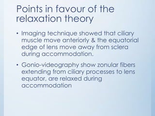 Points in favour of the
relaxation theory
• Imaging technique showed that ciliary
muscle move anteriorly & the equatorial
edge of lens move away from sclera
during accommodation.
• Gonio-videography show zonular fibers
extending from ciliary processes to lens
equator, are relaxed during
accommodation

 