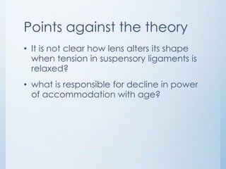 Points against the theory
• It is not clear how lens alters its shape
when tension in suspensory ligaments is
relaxed?
• what is responsible for decline in power
of accommodation with age?

 