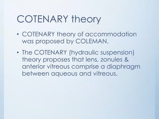COTENARY theory
• COTENARY theory of accommodation
was proposed by COLEMAN.
• The COTENARY (hydraulic suspension)
theory proposes that lens, zonules &
anterior vitreous comprise a diaphragm
between aqueous and vitreous.

 