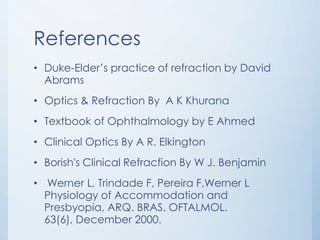 References
• Duke-Elder’s practice of refraction by David
Abrams
• Optics & Refraction By A K Khurana
• Textbook of Ophthalmology by E Ahmed
• Clinical Optics By A R. Elkington
• Borish's Clinical Refracfion By W J. Benjamin

• Werner L, Trindade F, Pereira F,Werner L
Physiology of Accommodation and
Presbyopia, ARQ. BRAS. OFTALMOL.
63(6), December 2000.

 
