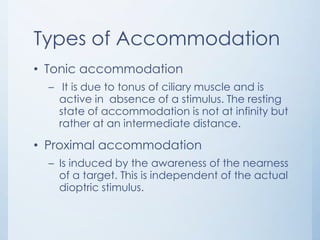 Types of Accommodation
• Tonic accommodation
– It is due to tonus of ciliary muscle and is
active in absence of a stimulus. The resting
state of accommodation is not at infinity but
rather at an intermediate distance.

• Proximal accommodation
– Is induced by the awareness of the nearness
of a target. This is independent of the actual
dioptric stimulus.

 