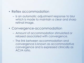 • Reflex accommodation
– Is an automatic adjustment response to blur
which is made to maintain a clear and sharp
retinal image.

• Convergence-accommodation
– Amount of accommodation stimulated or
relaxed associated with convergence.
– The link between accommodation and
convergence is known as accommodative
convergence and is expressed clinically as
AC/A ratio.

 