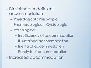 – Diminished or deficient
accommodation
– Physiological : Presbyopia

– Pharmacological : Cycloplegia
– Pathological
– Insufficiency of accommodation

– Ill sustained accommodation
– Inertia of accommodation
– Paralysis of accommodation

– Increased accommodation

 