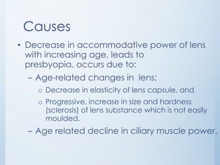 Causes
• Decrease in accommodative power of lens
with increasing age, leads to
presbyopia, occurs due to:
– Age-related changes in lens:
o Decrease in elasticity of lens capsule, and
o Progressive, increase in size and hardness
(sclerosis) of lens substance which is not easily
moulded.

– Age related decline in ciliary muscle power.

 