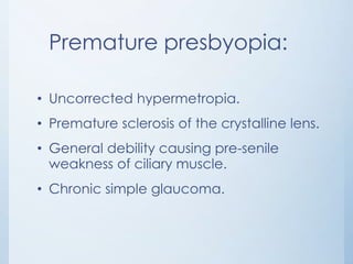 Premature presbyopia:
• Uncorrected hypermetropia.
• Premature sclerosis of the crystalline lens.
• General debility causing pre-senile
weakness of ciliary muscle.
• Chronic simple glaucoma.

 