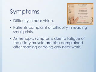 Symptoms
• Difficulty in near vision.
• Patients complaint of difficulty in reading
small prints

• Asthenopic symptoms due to fatigue of
the ciliary muscle are also complained
after reading or doing any near work.

 