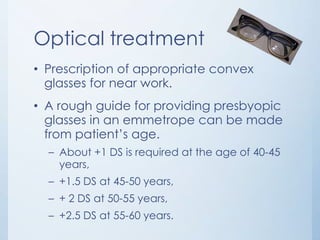 Optical treatment
• Prescription of appropriate convex
glasses for near work.
• A rough guide for providing presbyopic
glasses in an emmetrope can be made
from patient’s age.
– About +1 DS is required at the age of 40-45
years,

– +1.5 DS at 45-50 years,
– + 2 DS at 50-55 years,
– +2.5 DS at 55-60 years.

 