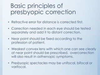 Basic principles of
presbyopic correction
• Refractive error for distance is corrected first.
• Correction needed in each eye should be tested
separately and add it to distant correction.

• Near point should be fixed according to the
profession of patient.
• Weakest convex lens with which one can see clearly
at near point should be prescribed, overcorrection
will also result in asthenopic symptoms.
• Presbyopic spectacles may be unifocal, bifocal or
varifocal.

 