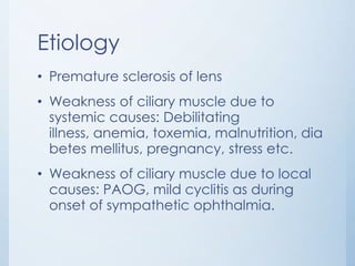 Etiology
• Premature sclerosis of lens
• Weakness of ciliary muscle due to
systemic causes: Debilitating
illness, anemia, toxemia, malnutrition, dia
betes mellitus, pregnancy, stress etc.
• Weakness of ciliary muscle due to local
causes: PAOG, mild cyclitis as during
onset of sympathetic ophthalmia.

 