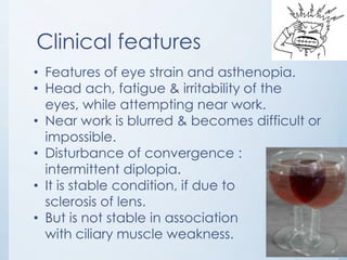 Clinical features
• Features of eye strain and asthenopia.
• Head ach, fatigue & irritability of the
eyes, while attempting near work.
• Near work is blurred & becomes difficult or
impossible.
• Disturbance of convergence :
intermittent diplopia.
• It is stable condition, if due to
sclerosis of lens.
• But is not stable in association
with ciliary muscle weakness.

 