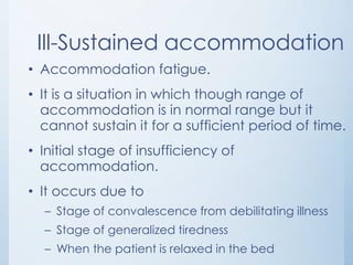Ill-Sustained accommodation
• Accommodation fatigue.
• It is a situation in which though range of
accommodation is in normal range but it
cannot sustain it for a sufficient period of time.
• Initial stage of insufficiency of
accommodation.
• It occurs due to
– Stage of convalescence from debilitating illness
– Stage of generalized tiredness
– When the patient is relaxed in the bed

 