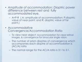 • Amplitude of accommodation: Dioptric power
difference between rest and fully
accommodated eye.
– A=P-R ( A: amplitude of accommodation; P:dioptric
value of near point; and R: dioptric value of far
point.)

• Accommodative
Convergence/Accommodation Ratio
– To view near object: Accommodation for clear retinal
images, & convergence for binocular single vision.

– The number of prism dioptres of convergence which
accompanies each dioptre of accommodation is
(AC/A) ratio

– The normal range for the AC/A ratio is 3:1 to 5:1.

 