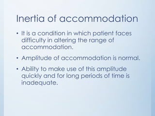 Inertia of accommodation
• It is a condition in which patient faces
difficulty in altering the range of
accommodation.
• Amplitude of accommodation is normal.
• Ability to make use of this amplitude
quickly and for long periods of time is
inadequate.

 