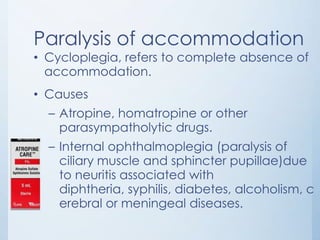 Paralysis of accommodation

• Cycloplegia, refers to complete absence of
accommodation.

• Causes
– Atropine, homatropine or other
parasympatholytic drugs.

– Internal ophthalmoplegia (paralysis of
ciliary muscle and sphincter pupillae)due
to neuritis associated with
diphtheria, syphilis, diabetes, alcoholism, c
erebral or meningeal diseases.

 