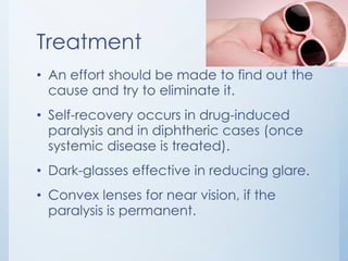 Treatment
• An effort should be made to find out the
cause and try to eliminate it.
• Self-recovery occurs in drug-induced
paralysis and in diphtheric cases (once
systemic disease is treated).
• Dark-glasses effective in reducing glare.

• Convex lenses for near vision, if the
paralysis is permanent.

 