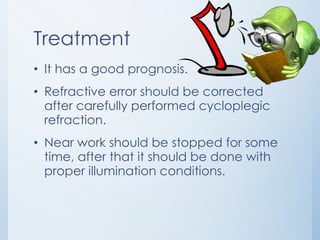 Treatment
• It has a good prognosis.
• Refractive error should be corrected
after carefully performed cycloplegic
refraction.
• Near work should be stopped for some
time, after that it should be done with
proper illumination conditions.

 
