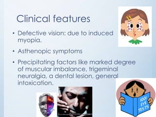Clinical features
• Defective vision: due to induced
myopia.
• Asthenopic symptoms
• Precipitating factors like marked degree
of muscular imbalance, trigeminal
neuralgia, a dental lesion, general
intoxication.

 