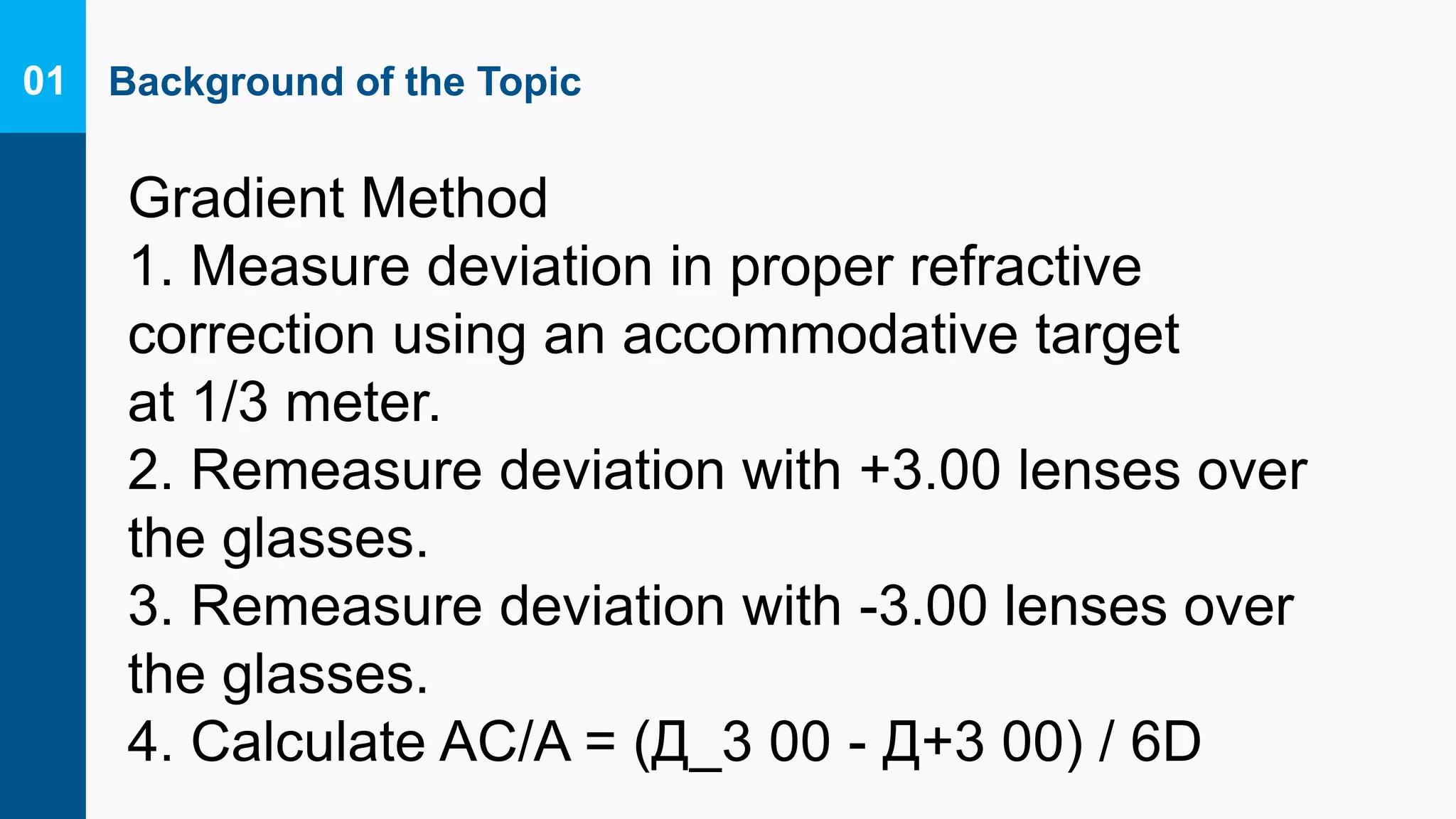 Background of the Topic01
Gradient Method
1. Measure deviation in proper refractive
correction using an accommodative target
at 1/3 meter.
2. Remeasure deviation with +3.00 lenses over
the glasses.
3. Remeasure deviation with -3.00 lenses over
the glasses.
4. Calculate AC/A = (Д_3 00 - Д+3 00) / 6D
 