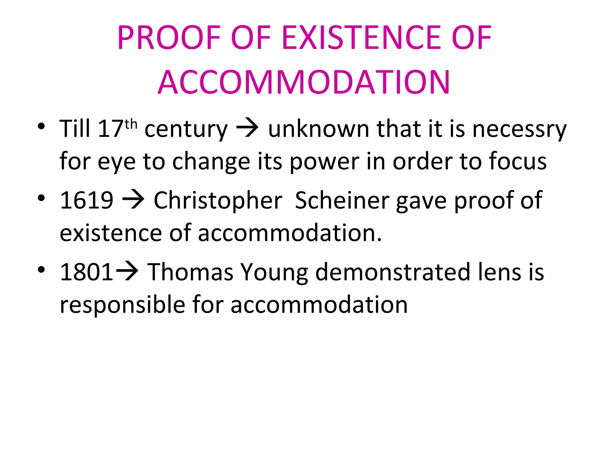 PROOF OF EXISTENCE OF
ACCOMMODATION
• Till 17th
century  unknown that it is necessry
for eye to change its power in order to focus
• 1619  Christopher Scheiner gave proof of
existence of accommodation.
• 1801 Thomas Young demonstrated lens is
responsible for accommodation
 