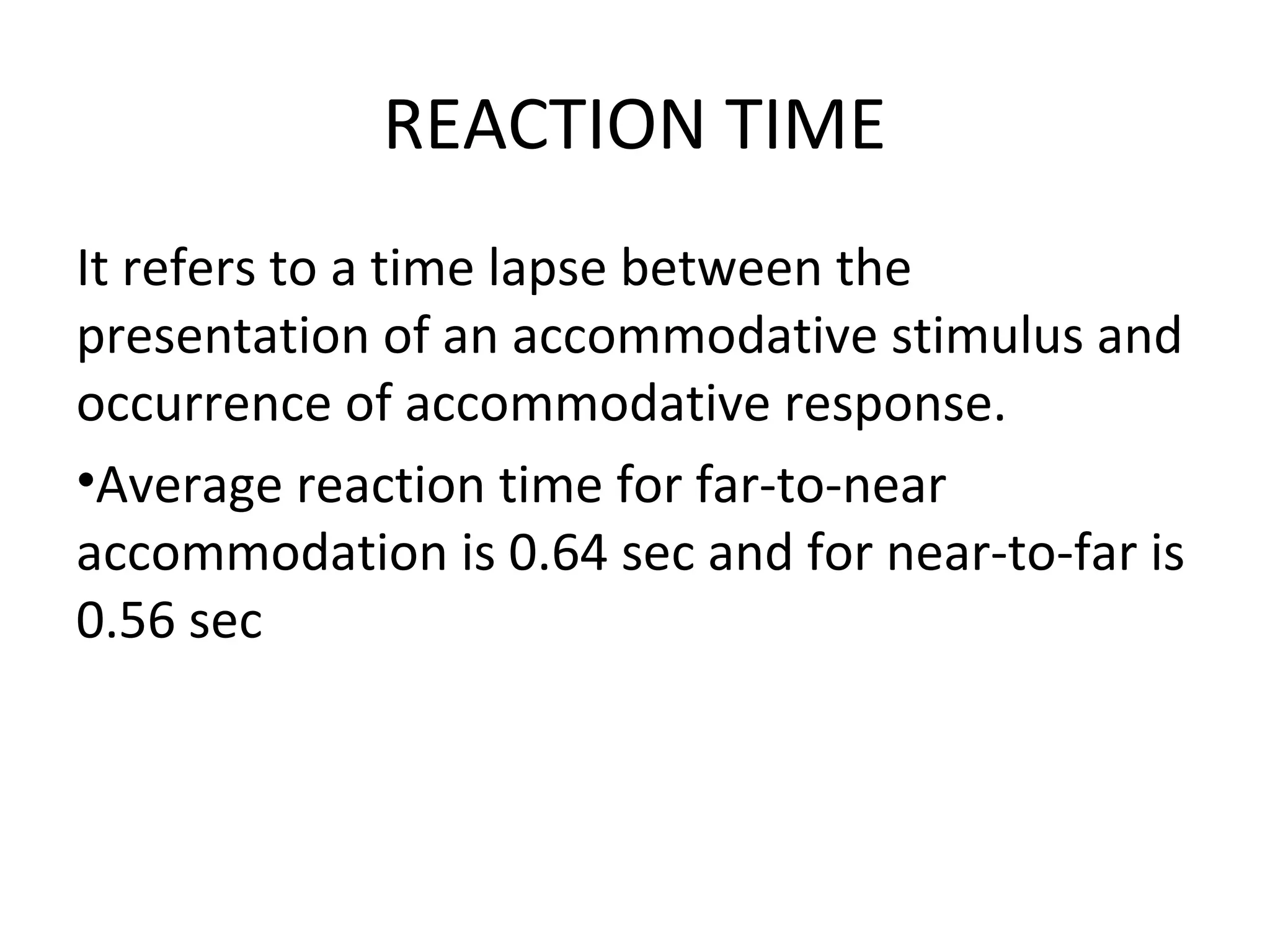 REACTION TIME
It refers to a time lapse between the
presentation of an accommodative stimulus and
occurrence of accommodative response.
•Average reaction time for far-to-near
accommodation is 0.64 sec and for near-to-far is
0.56 sec
 