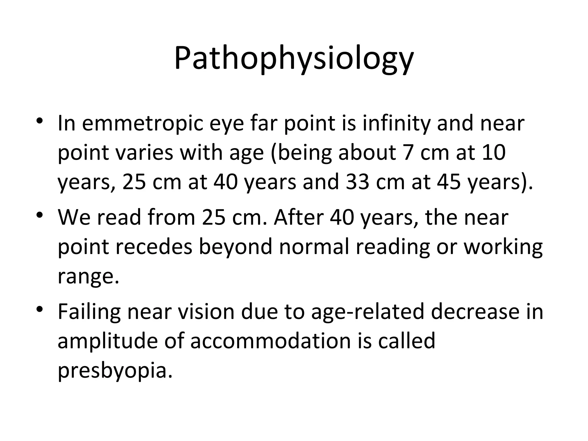 Pathophysiology
• In emmetropic eye far point is infinity and near
point varies with age (being about 7 cm at 10
years, 25 cm at 40 years and 33 cm at 45 years).
• We read from 25 cm. After 40 years, the near
point recedes beyond normal reading or working
range.
• Failing near vision due to age-related decrease in
amplitude of accommodation is called
presbyopia.
 