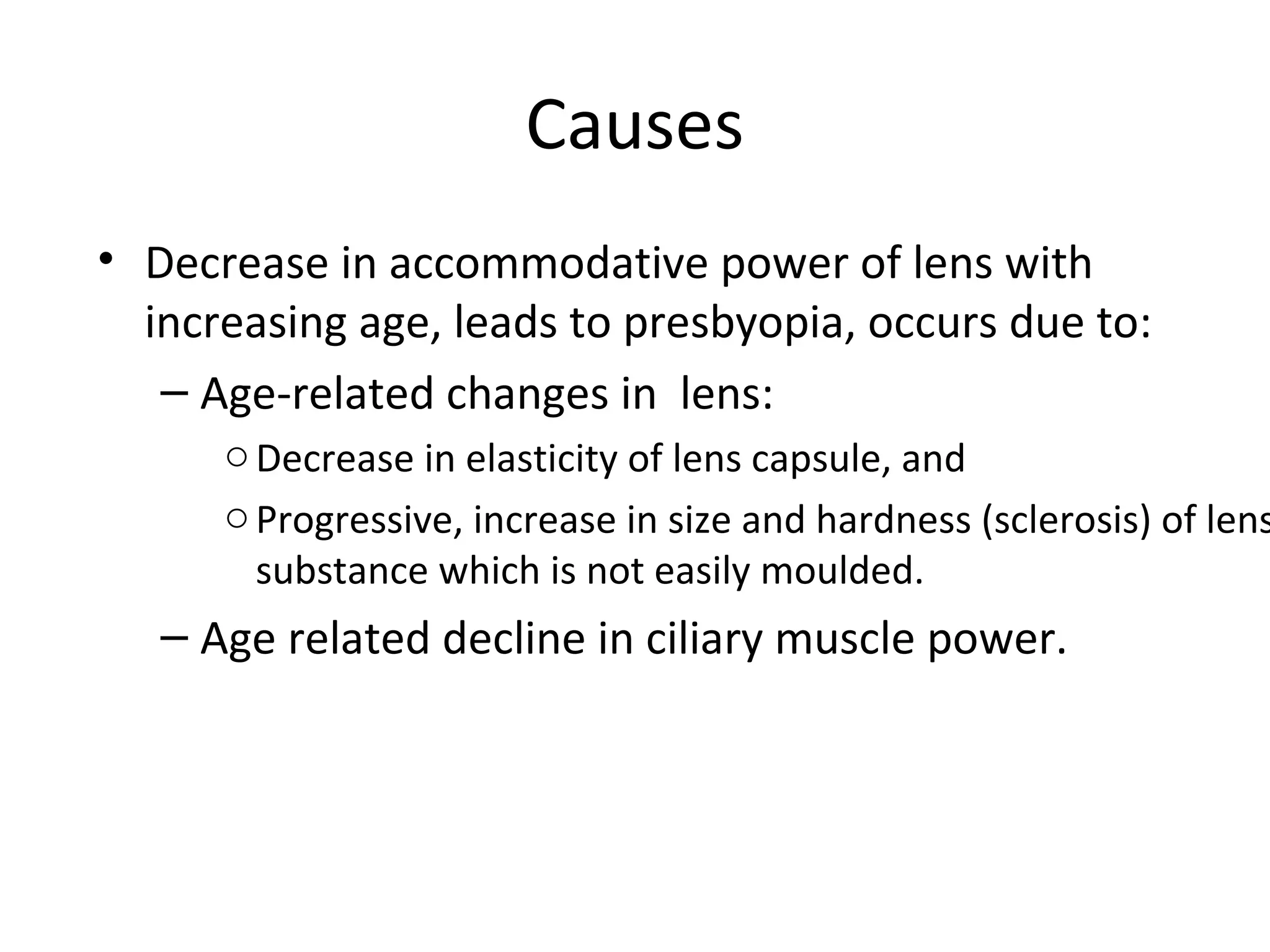 Causes
• Decrease in accommodative power of lens with
increasing age, leads to presbyopia, occurs due to:
– Age-related changes in lens:
oDecrease in elasticity of lens capsule, and
oProgressive, increase in size and hardness (sclerosis) of lens
substance which is not easily moulded.
– Age related decline in ciliary muscle power.
 