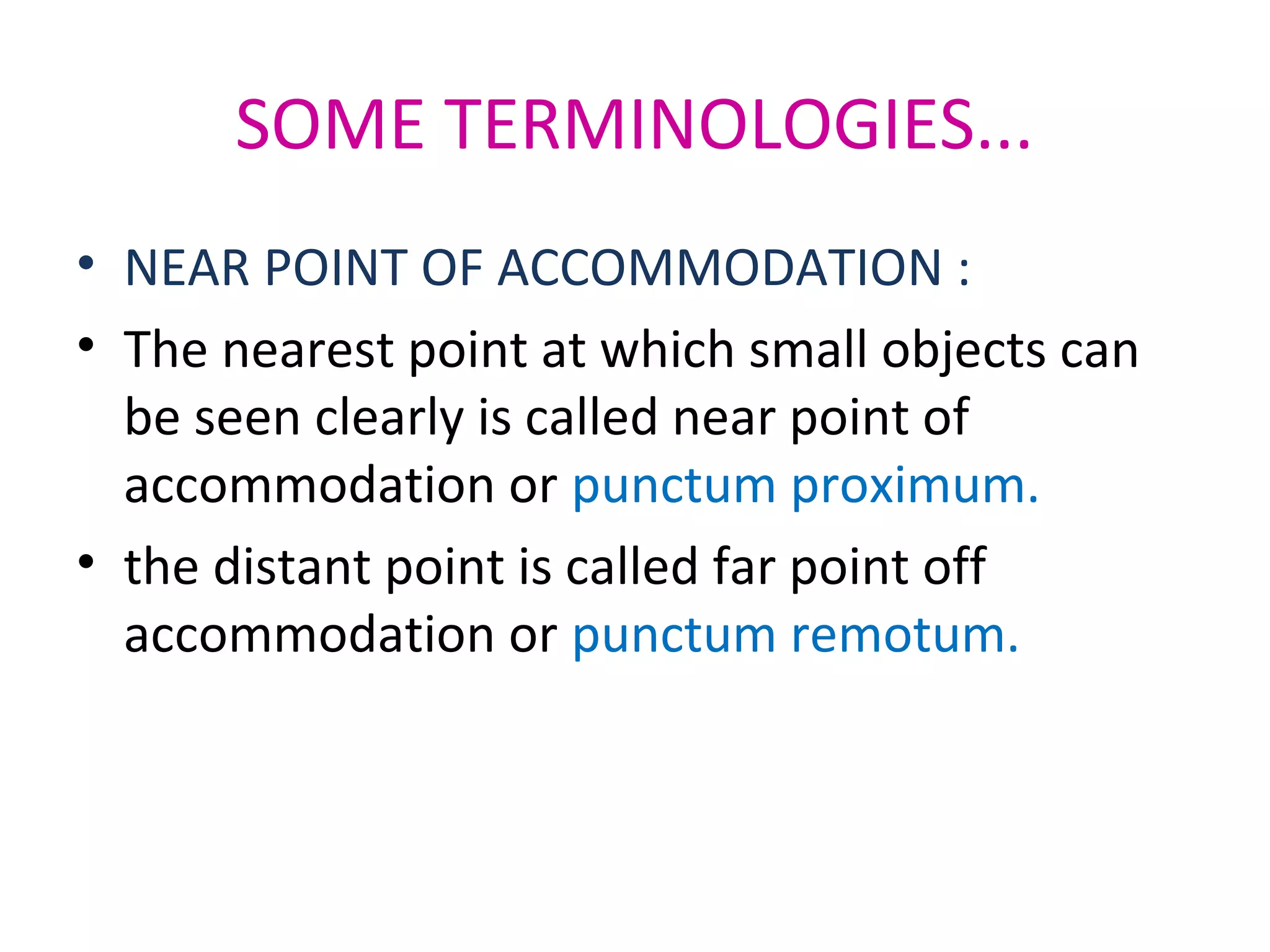 SOME TERMINOLOGIES...
• NEAR POINT OF ACCOMMODATION :
• The nearest point at which small objects can
be seen clearly is called near point of
accommodation or punctum proximum.
• the distant point is called far point off
accommodation or punctum remotum.
 