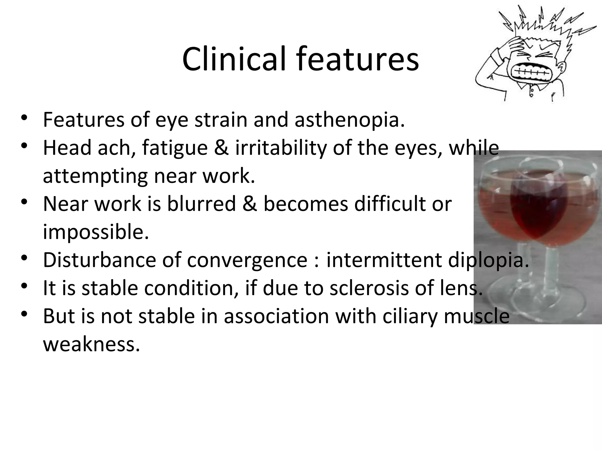 Clinical features
• Features of eye strain and asthenopia.
• Head ach, fatigue & irritability of the eyes, while
attempting near work.
• Near work is blurred & becomes difficult or
impossible.
• Disturbance of convergence : intermittent diplopia.
• It is stable condition, if due to sclerosis of lens.
• But is not stable in association with ciliary muscle
weakness.
 