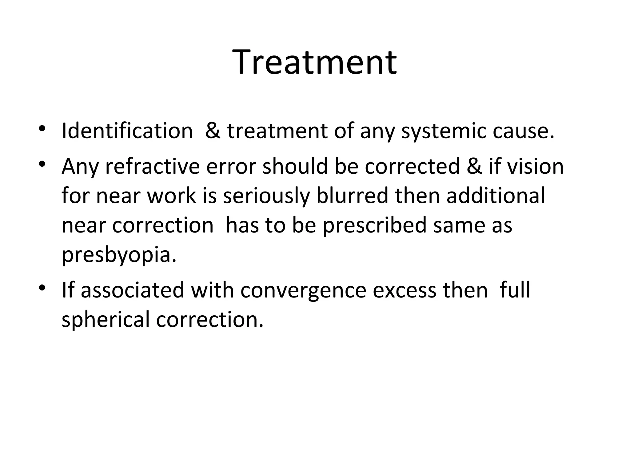 Treatment
• Identification & treatment of any systemic cause.
• Any refractive error should be corrected & if vision
for near work is seriously blurred then additional
near correction has to be prescribed same as
presbyopia.
• If associated with convergence excess then full
spherical correction.
 
