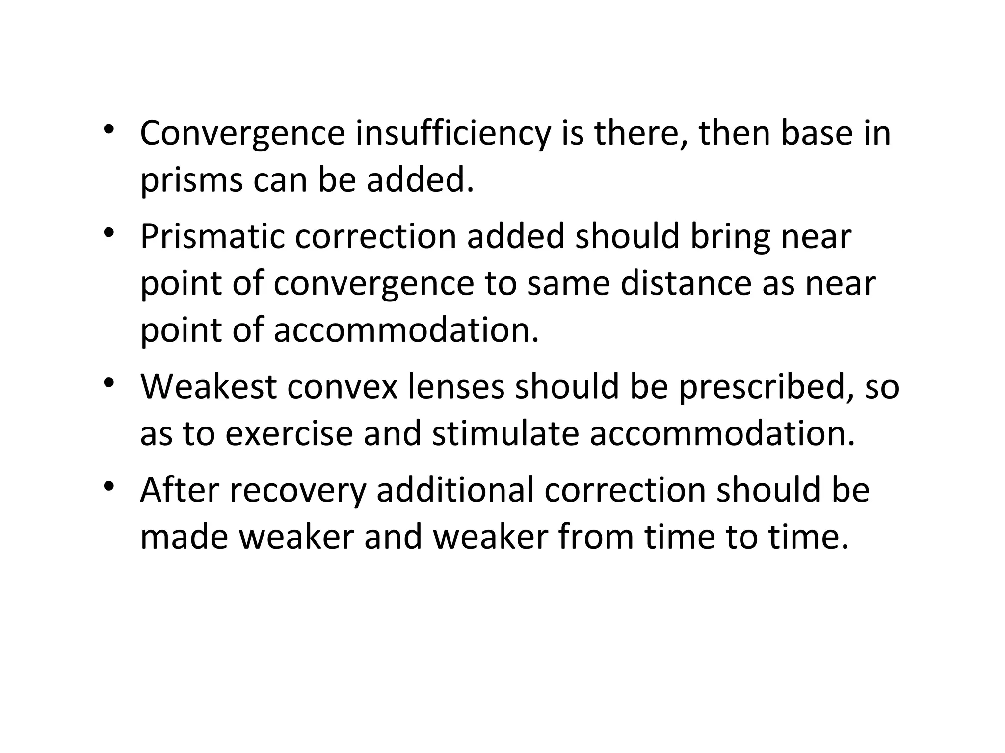 • Convergence insufficiency is there, then base in
prisms can be added.
• Prismatic correction added should bring near
point of convergence to same distance as near
point of accommodation.
• Weakest convex lenses should be prescribed, so
as to exercise and stimulate accommodation.
• After recovery additional correction should be
made weaker and weaker from time to time.
 