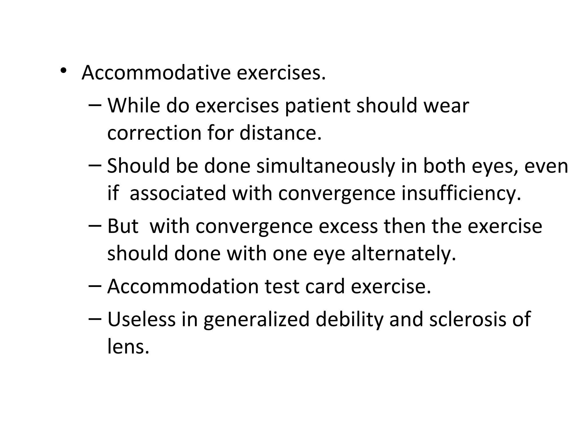 • Accommodative exercises.
– While do exercises patient should wear
correction for distance.
– Should be done simultaneously in both eyes, even
if associated with convergence insufficiency.
– But with convergence excess then the exercise
should done with one eye alternately.
– Accommodation test card exercise.
– Useless in generalized debility and sclerosis of
lens.
 