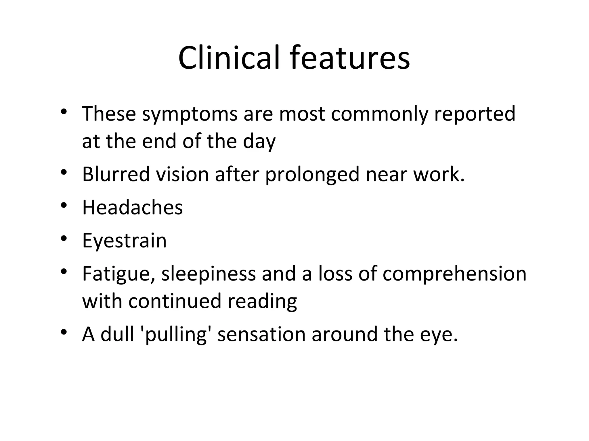 Clinical features
• These symptoms are most commonly reported
at the end of the day
• Blurred vision after prolonged near work.
• Headaches
• Eyestrain
• Fatigue, sleepiness and a loss of comprehension
with continued reading
• A dull 'pulling' sensation around the eye.
 